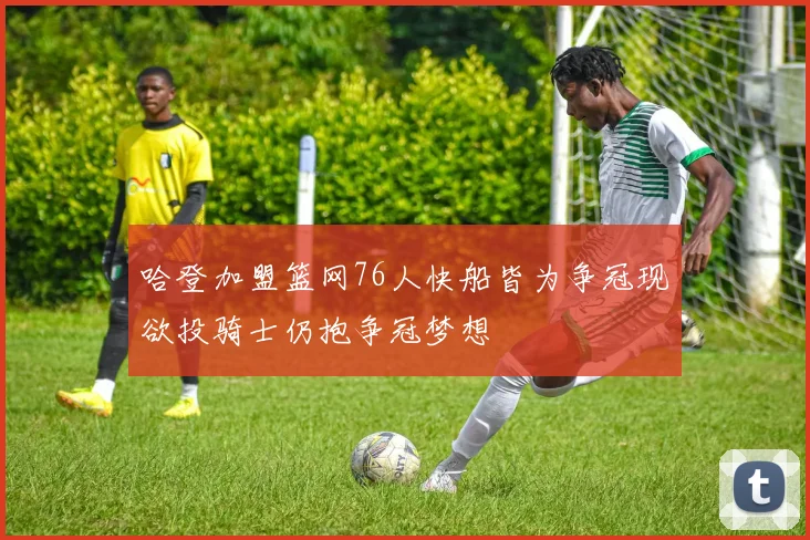 哈登加盟篮网76人快船皆为争冠现欲投骑士仍抱争冠梦想