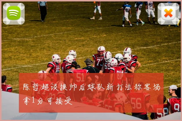 陈哲超谈换帅后球队新打法称客场拿1分可接受