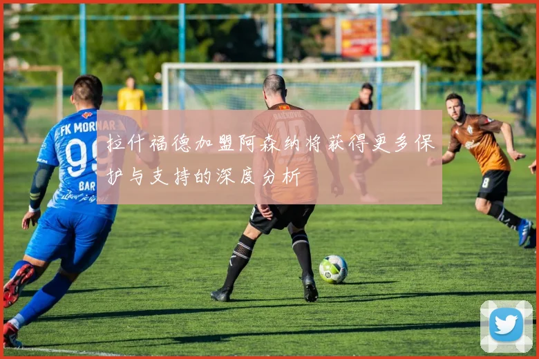 拉什福德加盟阿森纳将获得更多保护与支持的深度分析