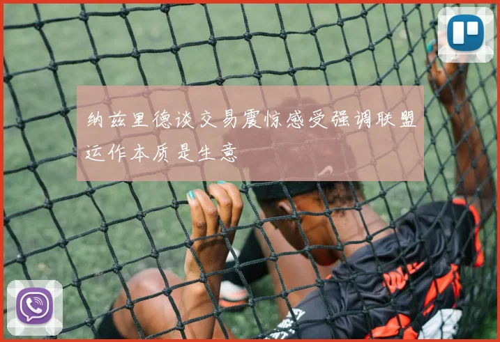 纳兹里德谈交易震惊感受强调联盟运作本质是生意
