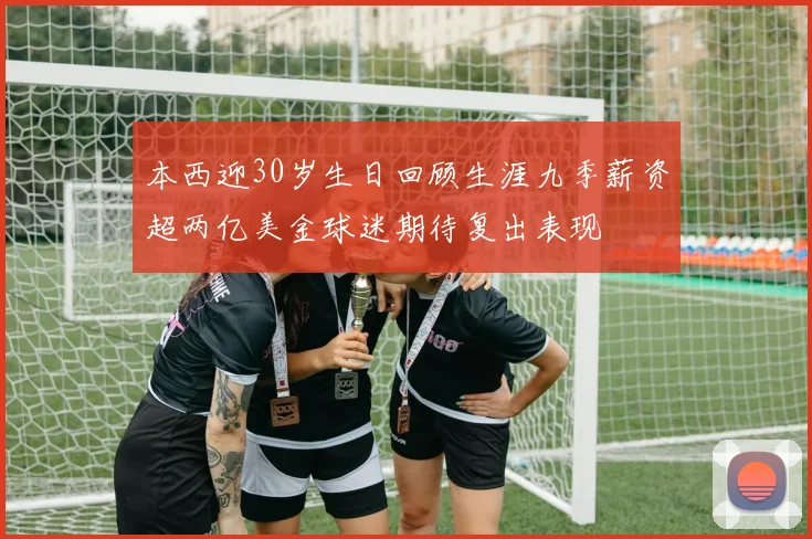 本西迎30岁生日回顾生涯九季薪资超两亿美金球迷期待复出表现
