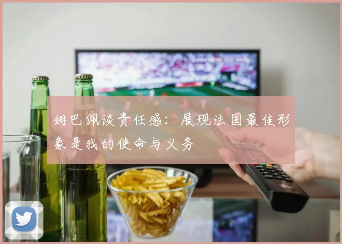 姆巴佩谈责任感：展现法国最佳形象是我的使命与义务