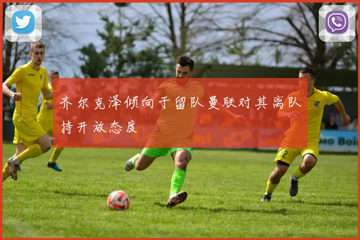 齐尔克泽倾向于留队曼联对其离队持开放态度