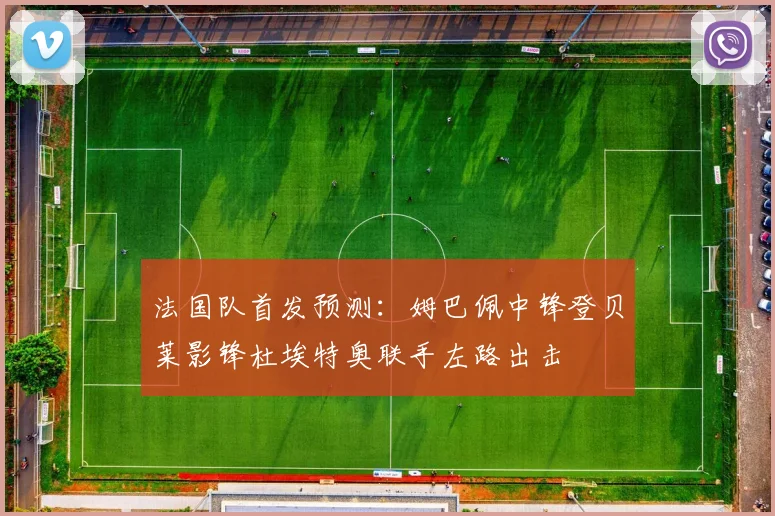 法国队首发预测：姆巴佩中锋登贝莱影锋杜埃特奥联手左路出击