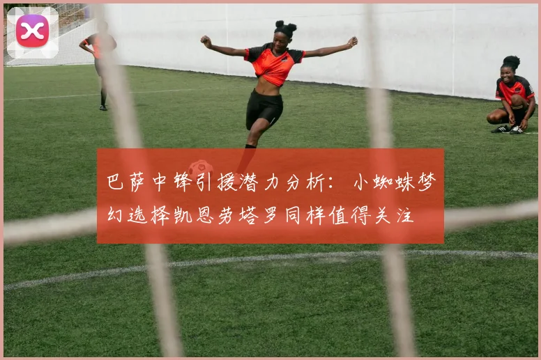 巴萨中锋引援潜力分析：小蜘蛛梦幻选择凯恩劳塔罗同样值得关注