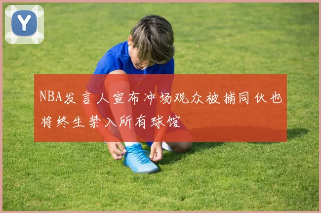 NBA发言人宣布冲场观众被捕同伙也将终生禁入所有球馆