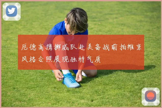 厄德高携挪威队赴美备战前拍维京风格合照展现独特气质
