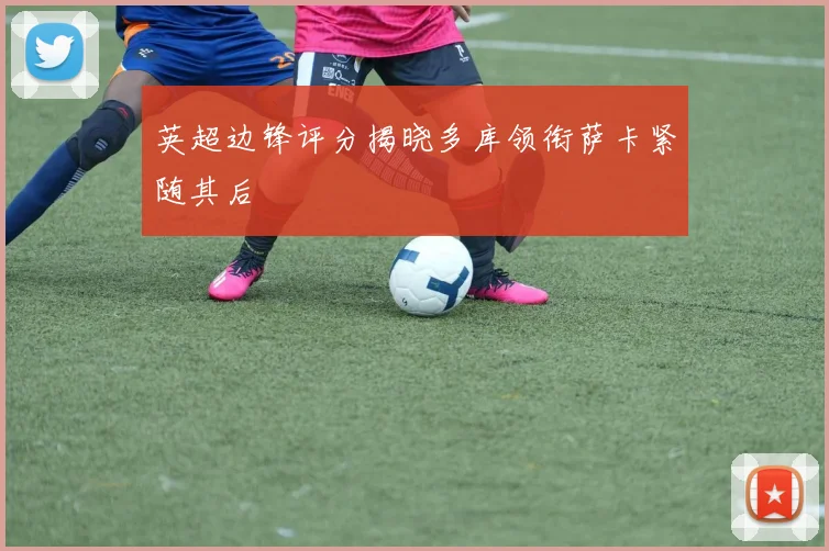 英超边锋评分揭晓多库领衔萨卡紧随其后