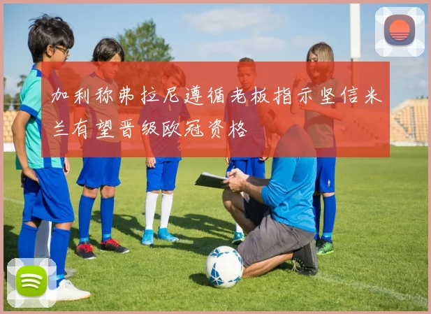 加利称弗拉尼遵循老板指示坚信米兰有望晋级欧冠资格