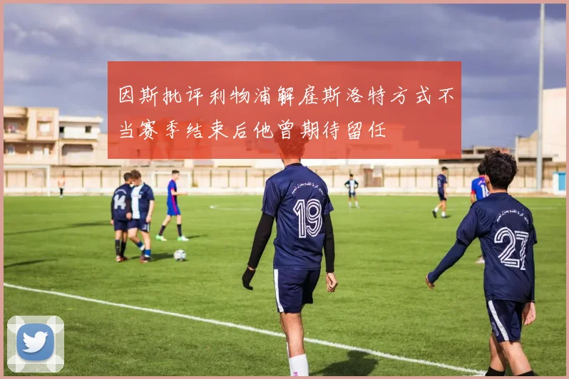 因斯批评利物浦解雇斯洛特方式不当赛季结束后他曾期待留任
