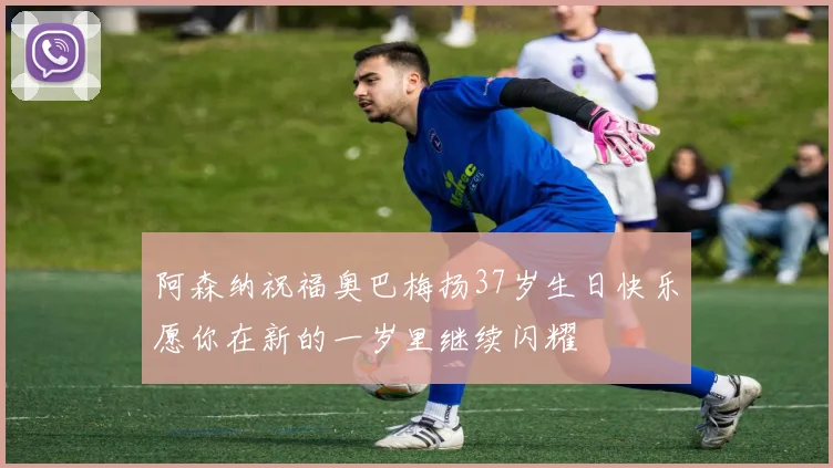 阿森纳祝福奥巴梅扬37岁生日快乐愿你在新的一岁里继续闪耀