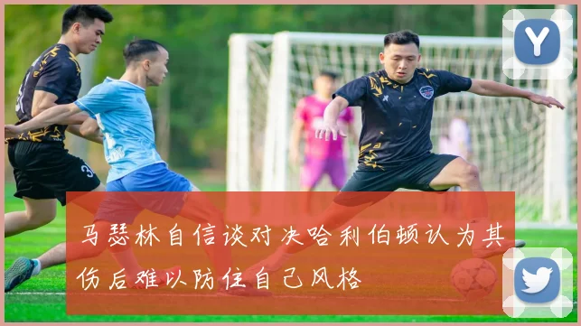 马瑟林自信谈对决哈利伯顿认为其伤后难以防住自己风格