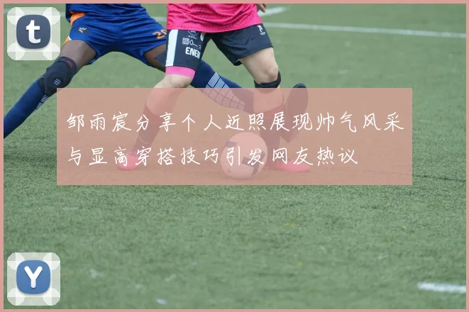 邹雨宸分享个人近照展现帅气风采与显高穿搭技巧引发网友热议