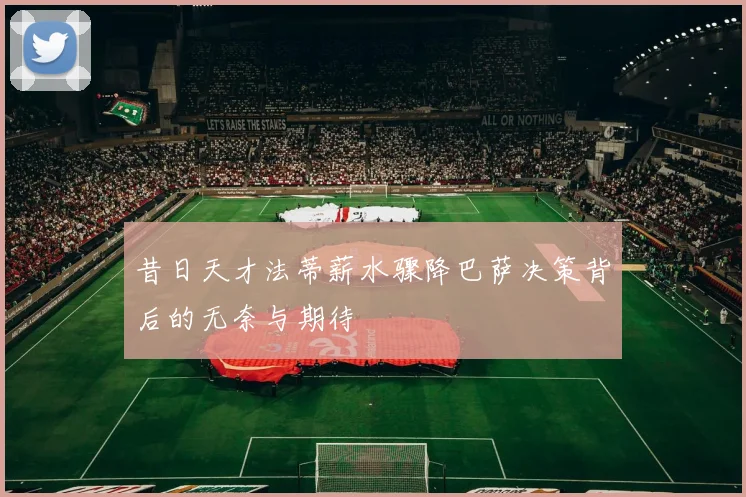 昔日天才法蒂薪水骤降巴萨决策背后的无奈与期待