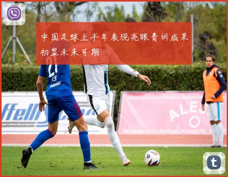 中国足球上半年表现亮眼青训成果初显未来可期