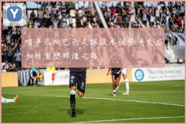哨声已响巴西足球技术优势消失后如何重塑辉煌之路