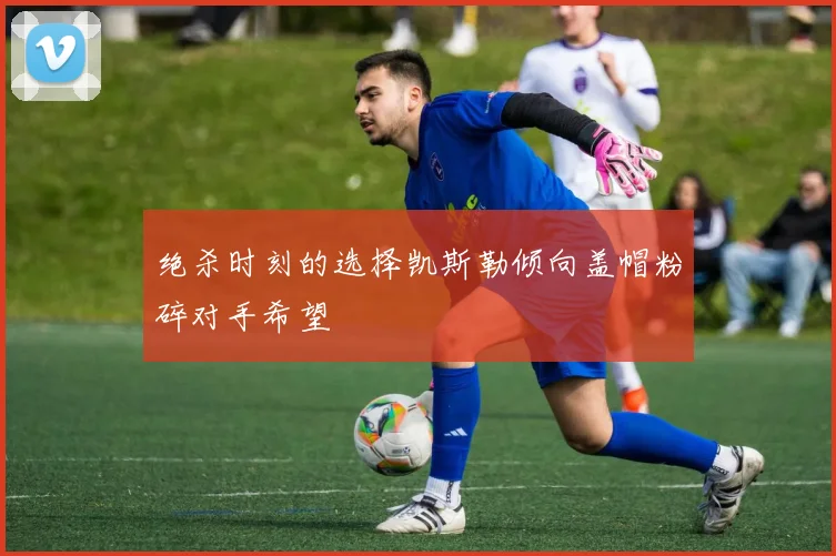 绝杀时刻的选择凯斯勒倾向盖帽粉碎对手希望