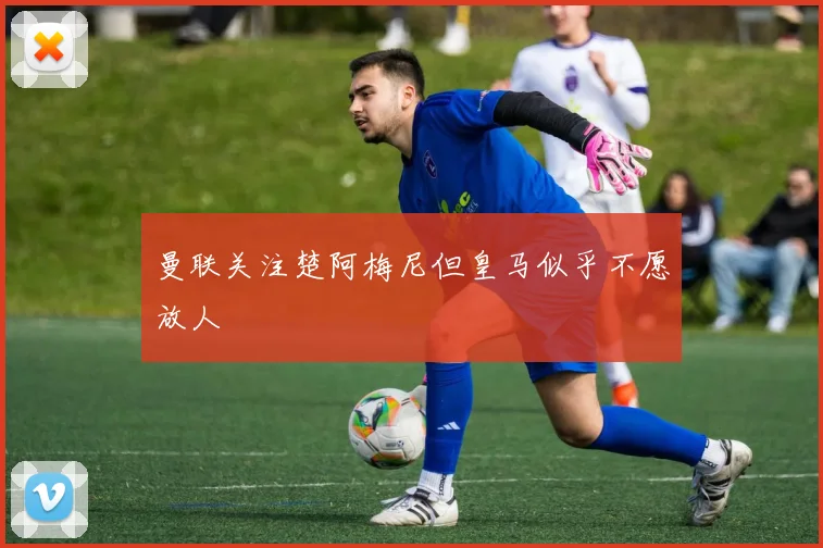 曼联关注楚阿梅尼但皇马似乎不愿放人