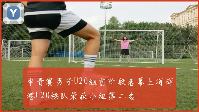 中青赛男子U20组首阶段落幕上海海港U20梯队荣获小组第二名