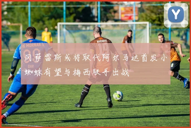 冈萨雷斯或将取代阿尔马达首发小蜘蛛有望与梅西联手出战