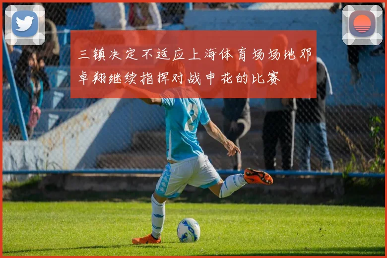 三镇决定不适应上海体育场场地邓卓翔继续指挥对战申花的比赛