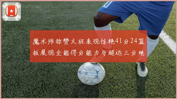 魔术师称赞文班表现惊艳41分24篮板展现全能得分能力与超远三分绝技